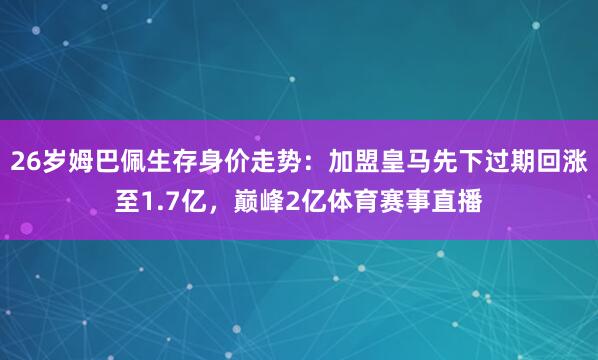 26岁姆巴佩生存身价走势：加盟皇马先下过期回涨至1.7亿，巅峰2亿体育赛事直播