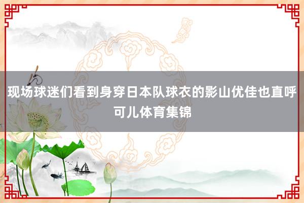 现场球迷们看到身穿日本队球衣的影山优佳也直呼可儿体育集锦