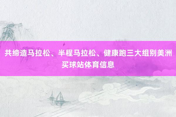 共缔造马拉松、半程马拉松、健康跑三大组别美洲买球站体育信息