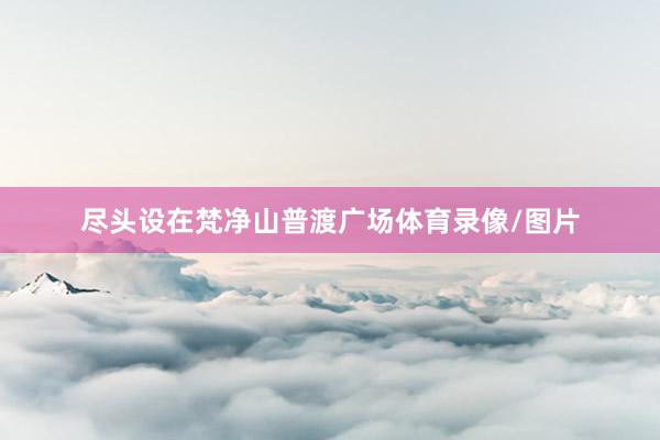尽头设在梵净山普渡广场体育录像/图片