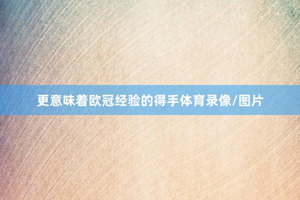 更意味着欧冠经验的得手体育录像/图片
