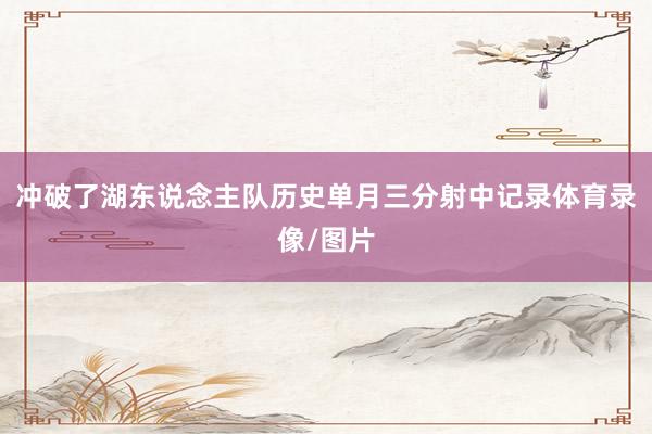 冲破了湖东说念主队历史单月三分射中记录体育录像/图片