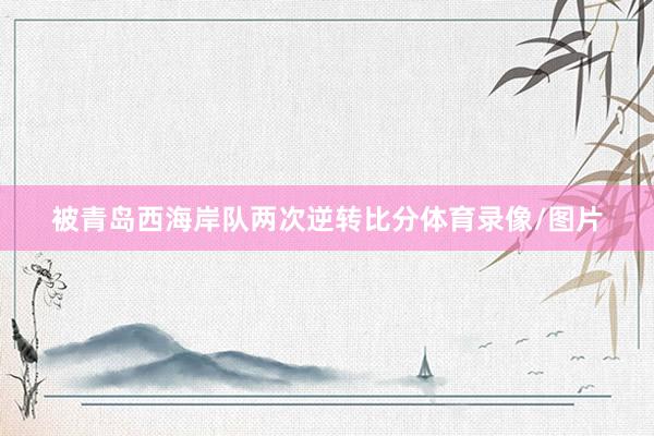 被青岛西海岸队两次逆转比分体育录像/图片