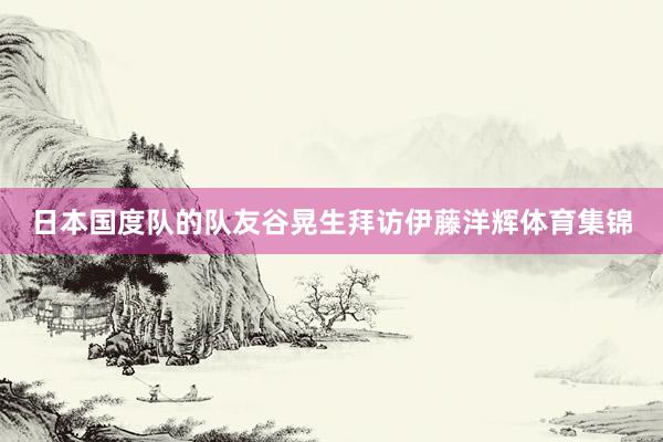 日本国度队的队友谷晃生拜访伊藤洋辉体育集锦