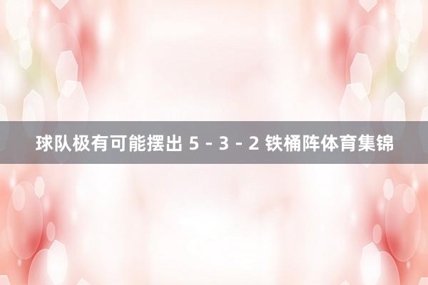 球队极有可能摆出 5 - 3 - 2 铁桶阵体育集锦