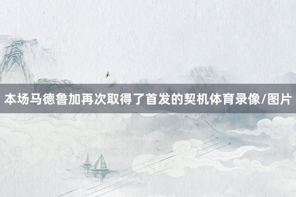 本场马德鲁加再次取得了首发的契机体育录像/图片