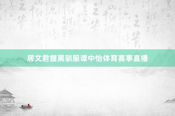 居文君握黑驯服谭中怡体育赛事直播