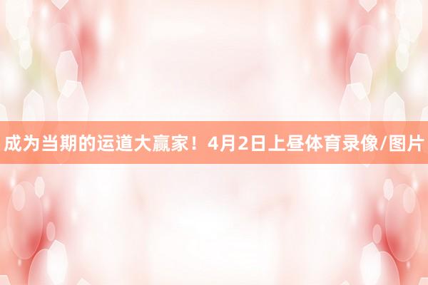 成为当期的运道大赢家！　　　　4月2日上昼体育录像/图片