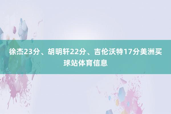 徐杰23分、胡明轩22分、吉伦沃特17分美洲买球站体育信息