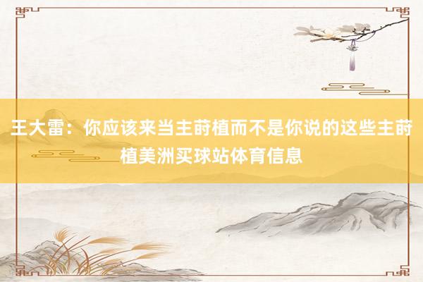 王大雷:你应该来当主莳植而不是你说的这些主莳植美洲买球站体育信息