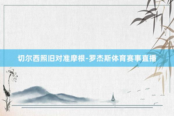 切尔西照旧对准摩根-罗杰斯体育赛事直播