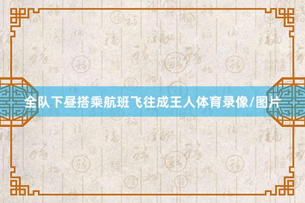 全队下昼搭乘航班飞往成王人体育录像/图片