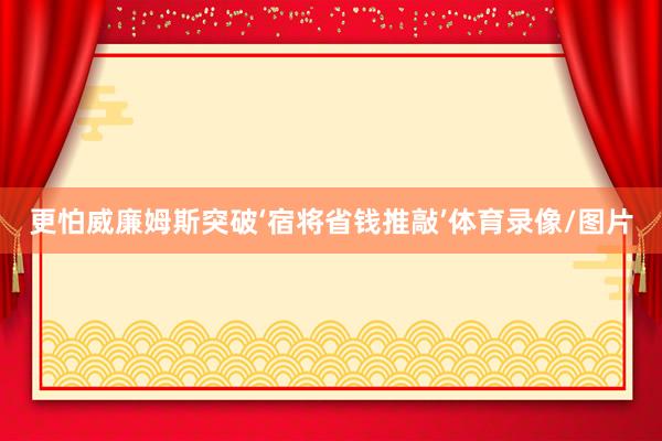 更怕威廉姆斯突破‘宿将省钱推敲’体育录像/图片