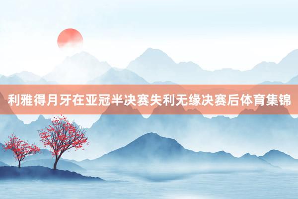 利雅得月牙在亚冠半决赛失利无缘决赛后体育集锦