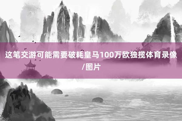 这笔交游可能需要破耗皇马100万欧独揽体育录像/图片