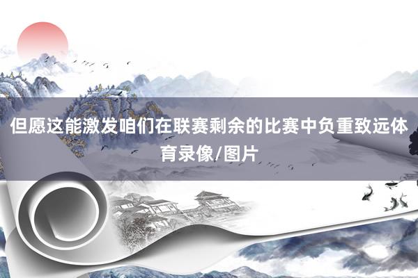 但愿这能激发咱们在联赛剩余的比赛中负重致远体育录像/图片