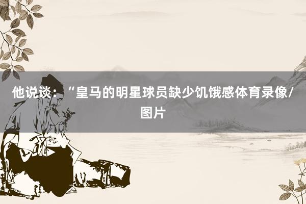 他说谈：“皇马的明星球员缺少饥饿感体育录像/图片