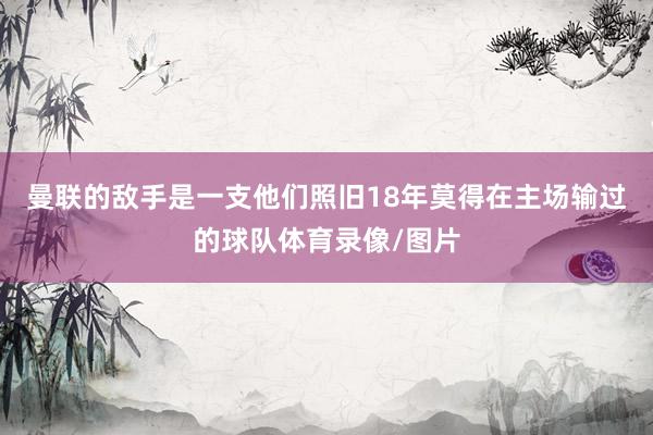 曼联的敌手是一支他们照旧18年莫得在主场输过的球队体育录像/图片