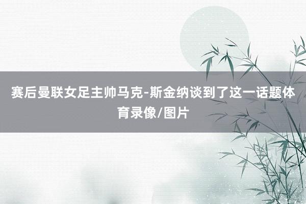 赛后曼联女足主帅马克-斯金纳谈到了这一话题体育录像/图片