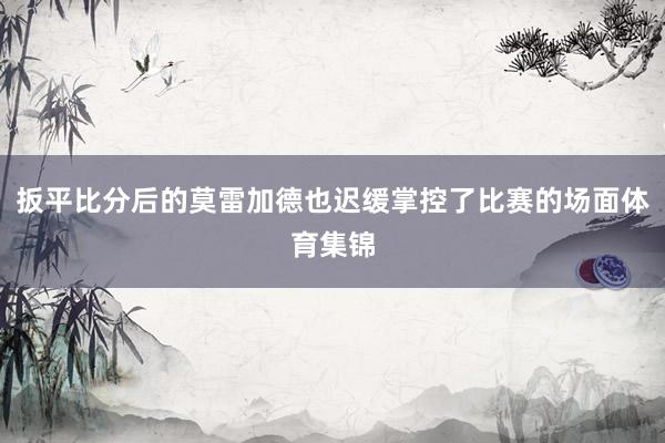 扳平比分后的莫雷加德也迟缓掌控了比赛的场面体育集锦