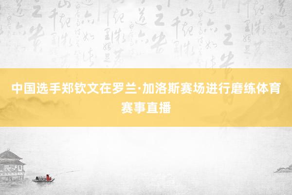 中国选手郑钦文在罗兰·加洛斯赛场进行磨练体育赛事直播