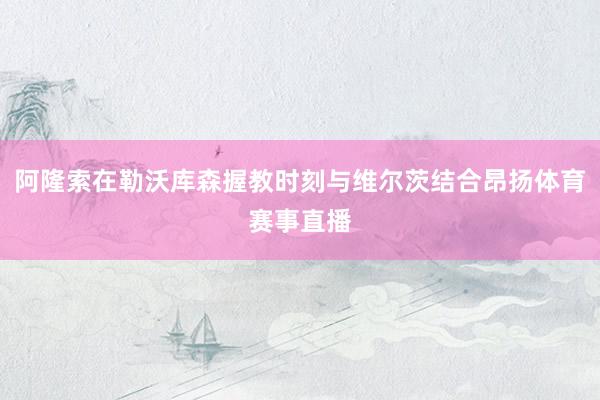 阿隆索在勒沃库森握教时刻与维尔茨结合昂扬体育赛事直播