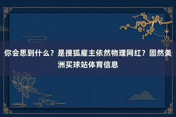 你会思到什么？是搜狐雇主依然物理网红？固然美洲买球站体育信息