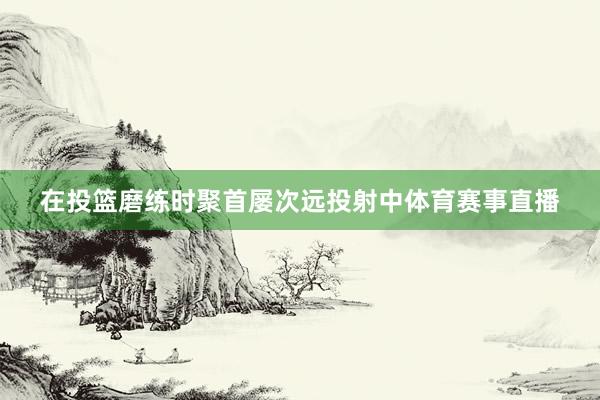 在投篮磨练时聚首屡次远投射中体育赛事直播
