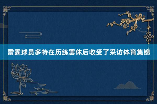 雷霆球员多特在历练罢休后收受了采访体育集锦