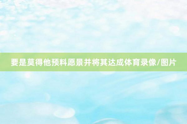 要是莫得他预料愿景并将其达成体育录像/图片
