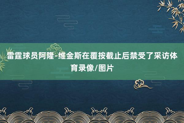 雷霆球员阿隆-维金斯在覆按截止后禁受了采访体育录像/图片