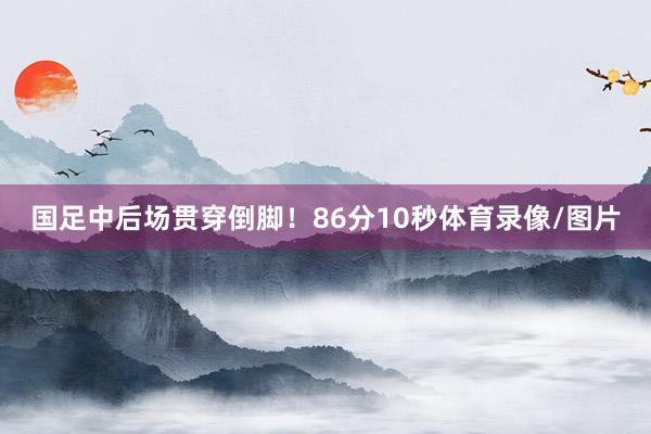 国足中后场贯穿倒脚！86分10秒体育录像/图片
