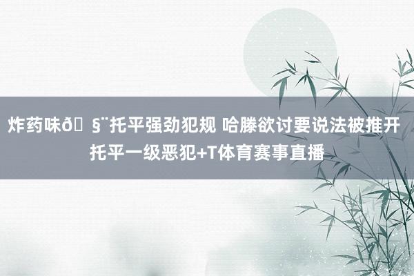 炸药味🧨托平强劲犯规 哈滕欲讨要说法被推开 托平一级恶犯+T体育赛事直播