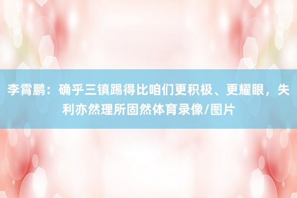 李霄鹏：确乎三镇踢得比咱们更积极、更耀眼，失利亦然理所固然体育录像/图片