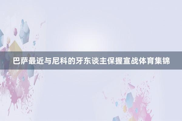 巴萨最近与尼科的牙东谈主保握宣战体育集锦