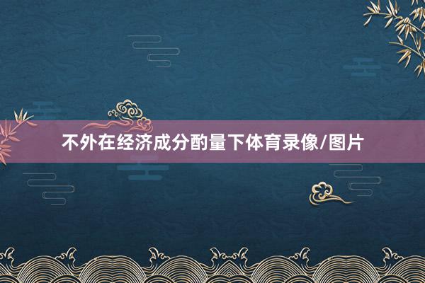 不外在经济成分酌量下体育录像/图片
