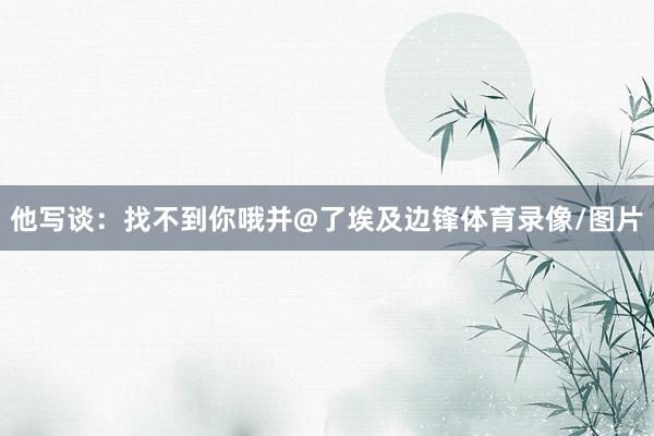 他写谈：找不到你哦并@了埃及边锋体育录像/图片