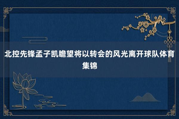 北控先锋孟子凯瞻望将以转会的风光离开球队体育集锦