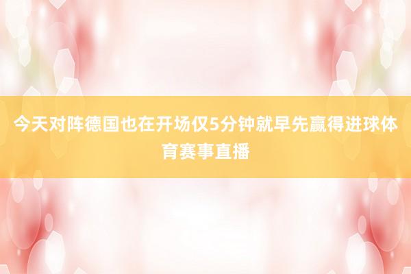 今天对阵德国也在开场仅5分钟就早先赢得进球体育赛事直播