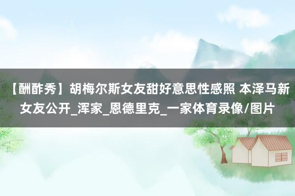 【酬酢秀】胡梅尔斯女友甜好意思性感照 本泽马新女友公开_浑家_恩德里克_一家体育录像/图片