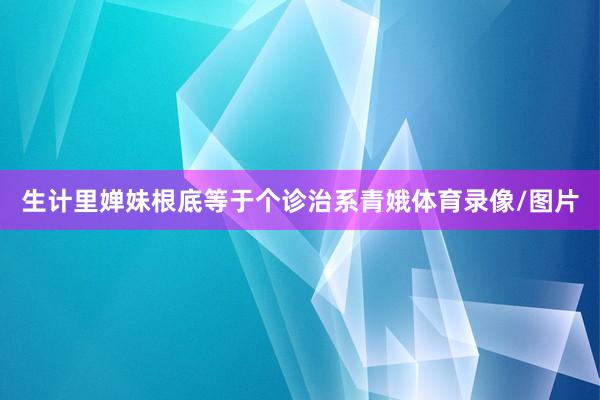 生计里婵妹根底等于个诊治系青娥体育录像/图片