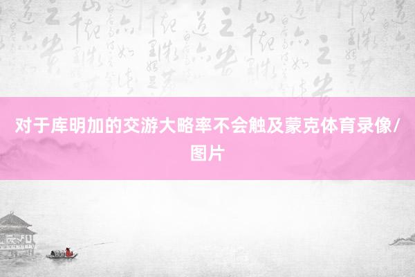 对于库明加的交游大略率不会触及蒙克体育录像/图片