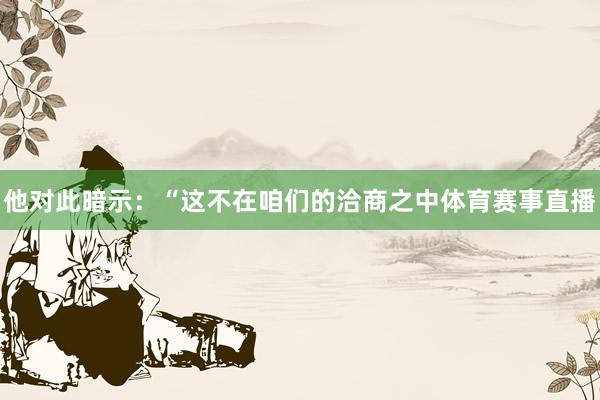 他对此暗示：“这不在咱们的洽商之中体育赛事直播