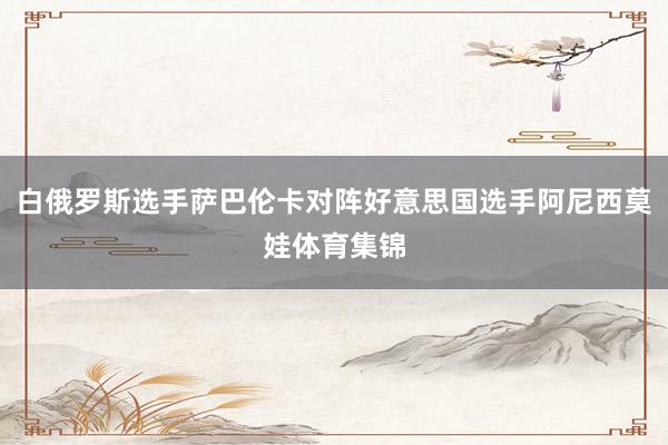 白俄罗斯选手萨巴伦卡对阵好意思国选手阿尼西莫娃体育集锦