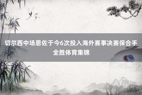 切尔西中场恩佐于今6次投入海外赛事决赛保合手全胜体育集锦