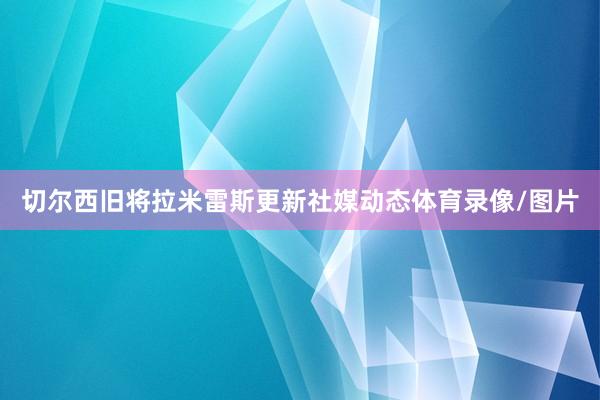 切尔西旧将拉米雷斯更新社媒动态体育录像/图片