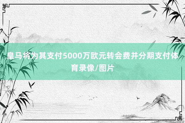 皇马将为其支付5000万欧元转会费并分期支付体育录像/图片