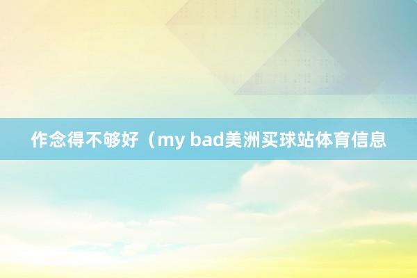 作念得不够好（my bad美洲买球站体育信息