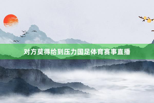 对方莫得给到压力国足体育赛事直播