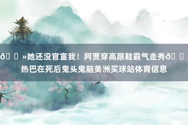 👻她还没官宣我！阿贾穿高跟鞋霸气走秀👠热巴在死后鬼头鬼脑美洲买球站体育信息